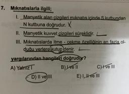 7. Mıknatıslarla ilgili;
I. Manyetik alan çizgileri mıknatıs içinde S kutbundan
N kutbuna doğrudur. X
II. Manyetik kuvvet çizgileri süreklidir.
III. Mıknatıslarda itme çekme özelliğinin en fazla ol-
duğu yerlere kutup denir.
BUR
yargılarından hangileri doğrudur?
A) Yalnız T
B) Ive Il
D) II ve III
C)Ive III
E) I, II ve III