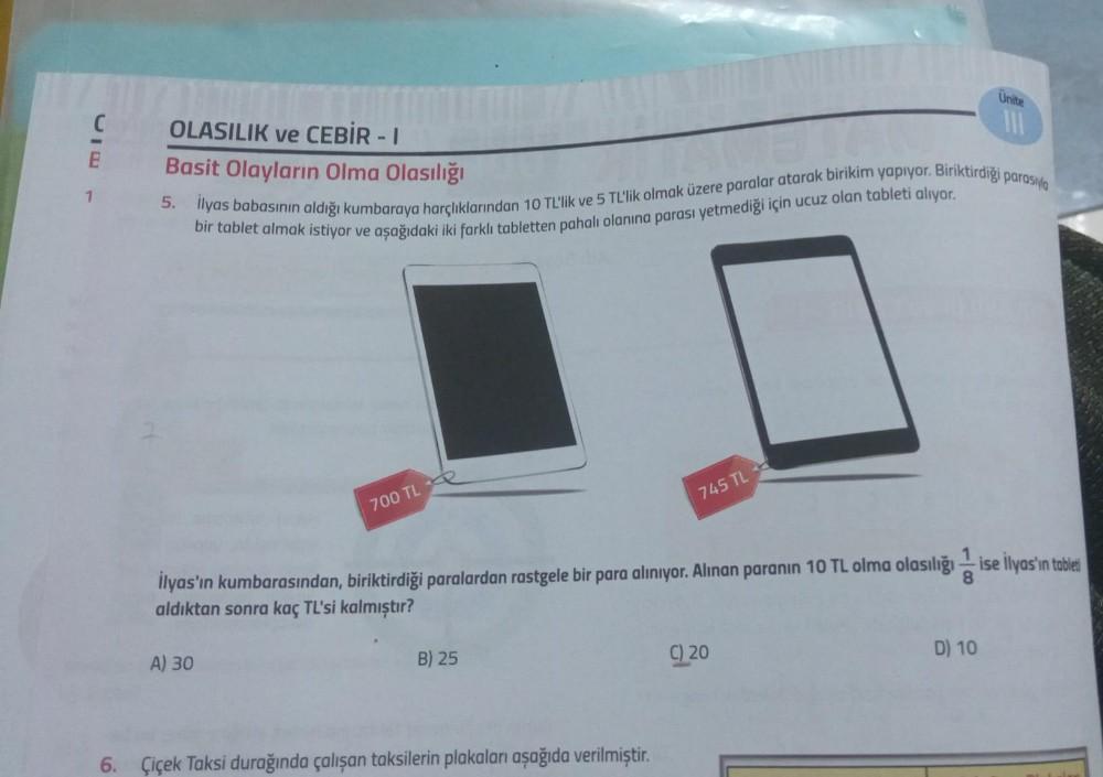 C
E
1
OLASILIK ve CEBİR - I
Basit Olayların Olma Olasılığı
5. Ilyas babasının aldığı kumbaraya harçlıklarından 10 TL'lik ve 5 TL'lik olmak üzere paralar atarak birikim yapıyor. Biriktirdiği parasıyla
bir tablet almak istiyor ve aşağıdaki iki farklı tablett