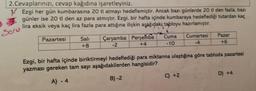 2.Cevaplarınızı, cevap kağıdına işaretleyiniz.
Ezgi her gün kumbarasına 20 tl atmayı hedeflemiştir. Ancak bazı günlerde 20 tl den fazla, bazı
günler ise 20 tl den az para atmıştır. Ezgi, bir hafta içinde kumbaraya hedeflediği tutardan kaç
lira eksik veya kaç lira fazla para attığına ilişkin aşağıdaki tabloyu hazırlamıştır.
Soru
Pazartesi
Salı
+8
Çarşamba Perşembe
-2
+4
Cuma
-10
Cumartesi Pazar
-4
+6
Ezgi, bir hafta içinde biriktirmeyi hedeflediği para miktarına ulaştığına göre tabloda pazartesi
yazması gereken tam sayı aşağıdakilerden hangisidir?
A) - 4
B)-2
C) +2
D) +4