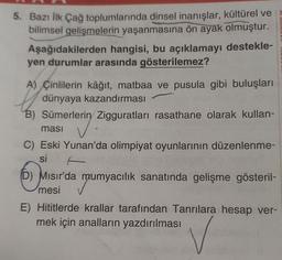 5. Bazı İlk Çağ toplumlarında dinsel inanışlar, kültürel ve
bilimsel gelişmelerin yaşanmasına ön ayak olmuştur.
Aşağıdakilerden hangisi, bu açıklamayı destekle-
yen durumlar arasında gösterilemez?
A) Çinlilerin kâğıt, matbaa ve pusula gibi buluşları
dünyaya kazandırması
B) Sümerlerin Zigguratları rasathane olarak kullan-
rering
masi
C) Eski Yunan'da olimpiyat oyunlarının düzenlenme-
si
D) Mısır'da mumyacılık sanatında gelişme gösteril-
mumya
mesi
E) Hititlerde krallar tarafından Tanrılara hesap ver-
mek için analların yazdırılması