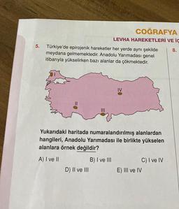 5. Türkiye'de epirojenik hareketler her yerde aynı şekilde
meydana gelmemektedir. Anadolu Yarımadası genel
itibarıyla yükselirken bazı alanlar da çökmektedir.
COĞRAFYA
LEVHA HAREKETLERİ VE İÇ
8.
Yukarıdaki haritada numaralandırılmış alanlardan
hangileri, Anadolu Yarımadası ile birlikte yükselen
alanlara örnek değildir?
A) I ve II
D) II ve III
B) I ve III
E) III ve IV
C) I ve IV