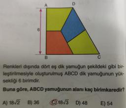 6
A
D
B
C
Renkleri dışında dört eş dik yamuğun şekildeki gibi bir-
leştirilmesiyle oluşturulmuş ABCD dik yamuğunun yük-
sekliği 6 birimdir.
Buna göre, ABCD yamuğunun alanı kaç birimkaredir?
A) 18√2 B) 36
18√3 D) 48
E) 54