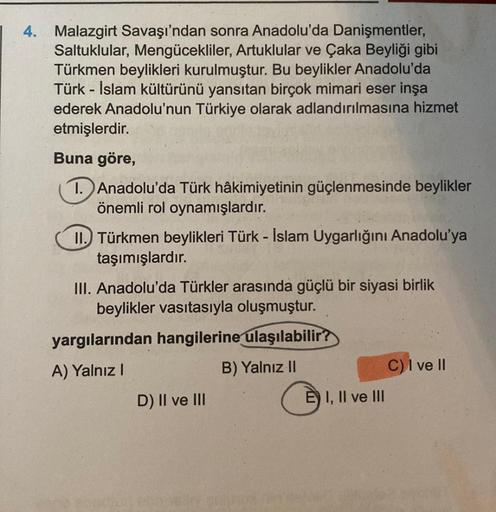 4. Malazgirt Savaşı'ndan sonra Anadolu'da Danişmentler,
Saltuklular, Mengücekliler, Artuklular ve Çaka Beyliği gibi
Türkmen beylikleri kurulmuştur. Bu beylikler Anadolu'da
Türk-İslam kültürünü yansıtan birçok mimari eser inşa
ederek Anadolu'nun Türkiye ola