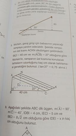 cm
A
1. Bir cirit atma müsabakasında uzunluğu
200 cm olan cirit, yere 30° lik açı yaparak
kalan ucunun verden yüksekliği 80 cm olduğu-
şekildeki gibi saplanmaktadır. Ciritin dışarıda
na göre ciritin yere saplanan kısmının uzunlu-
ğunu bulunuz.
B
D
30°
Saplanan kısım
2. Muhsin, garaj girişi için babasının yapacağı
rampaya yardım edecektir. Şekilde rampa-
nın üst kısmı ACKN dikdörtgeni şeklindedir.
IBCI= 40 cm ve m (ACB) = 37° olduğuna göre
Muhsin'in, rampanın üst kısmına konulacak
tahtaların uzunluğunu kaç cm olarak belirleme-
si gerektiğini bulunuz. (tan 37° = 0,75 alınız.)
N
40 cm
Zemin
37°
80
C.
4. As
3. Aşağıdaki şekilde ABC dik üçgen, m(A) = 90°,
m(C) = 45°, IDBI = 4 cm, IECI = 5 cm ve
IBCI= 8√2 cm olduğuna göre IDEI = x in kaç
cm olduğunu bulunuz.
A
IA
O
5.