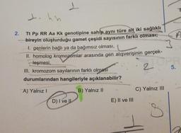 2.
1
J.
Tt Pp RR Aa Kk genotipine sahip aynı türe ait iki sağlıklı
bireyin oluşturduğu gamet çeşidi sayısının farklı olması;
I. genlerin bağlı ya da bağımsız olması,
II. homolog kromozomlar arasında gen alışverişinin gerçek-
leşmesi,
III. kromozom sayılarının farklı olması
durumlarından hangileriyle açıklanabilir?
20
A) Yalnız I
B) Yalnız II
D) I ve II
E) II ve III
P
C) Yalnız III
5.
E