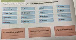 EŞLEŞTİRME SORULARI
Aşağıda verilen kentleri etki alanına göre gruplandırarak kutulardaki boşluklara yazınız.
a) Nova Zagora
b) New York
c) Kütahya
d) Londra
e) Tahran
f) Shanghai
g) Kiev
h) Harasta
1. Küresel etkiye sahip kentler
1) Paris
j) Larisa
k) Moskova
I) Uruzgan
2. Bölgesel etkiye sahip kentler
m) Viyana
n) Tokyo
o) Sao Paulo
p) Berlin
3. Yerel etkiye sahip kentler