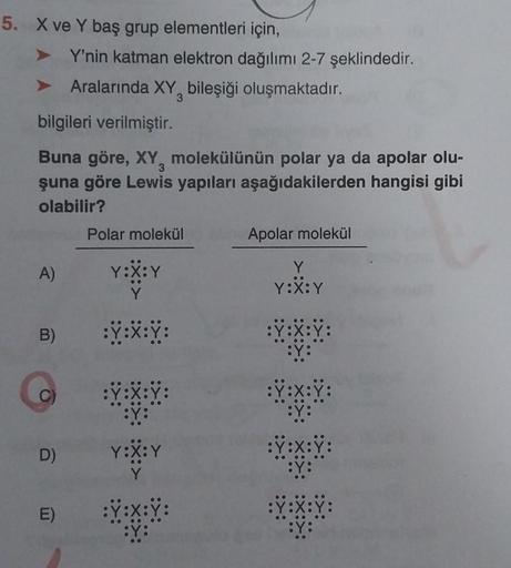 5. X ve Y baş grup elementleri için,
A)
bilgileri verilmiştir.
3
Buna göre, XY, molekülünün polar ya da apolar olu-
şuna göre Lewis yapıları aşağıdakilerden hangisi gibi
olabilir?
B)
D)
Y'nin katman elektron dağılımı 2-7 şeklindedir.
E)
Aralarında XY bileş