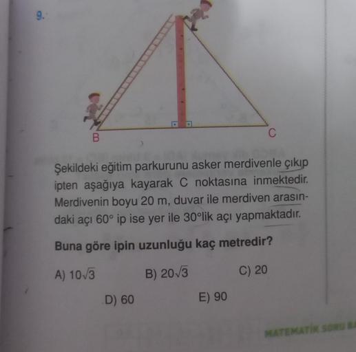 9.
B
Şekildeki eğitim parkurunu asker merdivenle çıkıp
ipten aşağıya kayarak C noktasına inmektedir.
Merdivenin boyu 20 m, duvar ile merdiven arasın-
daki açı 60° ip ise yer ile 30°lik açı yapmaktadır.
Buna göre ipin uzunluğu kaç metredir?
A) 10√3
B) 20√3
