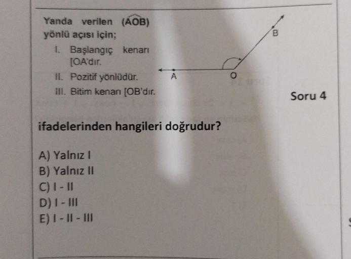 Yanda verilen (AOB)
yönlü açısı için;
1. Başlangıç kenarı
[OA'dır.
II. Pozitif yönlüdür.
III. Bitim kenarı [OB'dır.
A
ifadelerinden hangileri doğrudur?
A) Yalnız I
B) Yalnız II
C) I-11
D) I - III
E) I-II-III
O
B
Soru 4