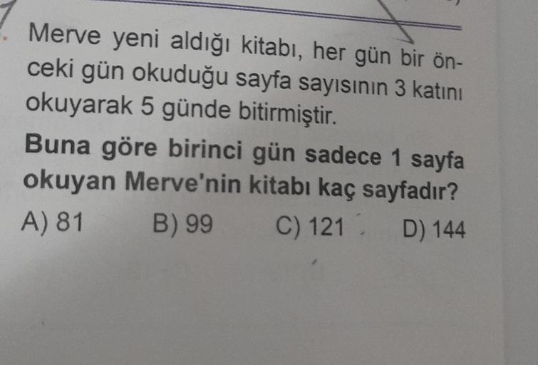 Merve yeni aldığı kitabı, her gün bir ön-
ceki gün okuduğu sayfa sayısının 3 katını
okuyarak 5 günde bitirmiştir.
Buna göre birinci gün sadece 1 sayfa
okuyan Merve'nin kitabı kaç sayfadır?
A) 81 B) 99
C) 121 D) 144