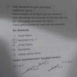 11. Dağ tepesinde bir çam olamazsan
Vadide bir çalı ol.
Fakat oradaki en iyi küçük çalı sen olmalısın.
Çalı olamazsan bir ot parçası ol, bir yola neşe ver
Bir misk çiçeği olamazsan bir saz ol.
Fakat gölün içindeki en canlı saz sen olmalısın.
Bu dizelerde;
1. koşul ilişkisi,
II. karşılaştırma, /
III. amaç ilişkisi,
IV. benzetme,
V. sebep-sonuç ilişkisi
anlam özelliklerinden hangileri vardır?
A) I ve II
BH've III
Drill ve V
C) II ve III
EXT V6 V