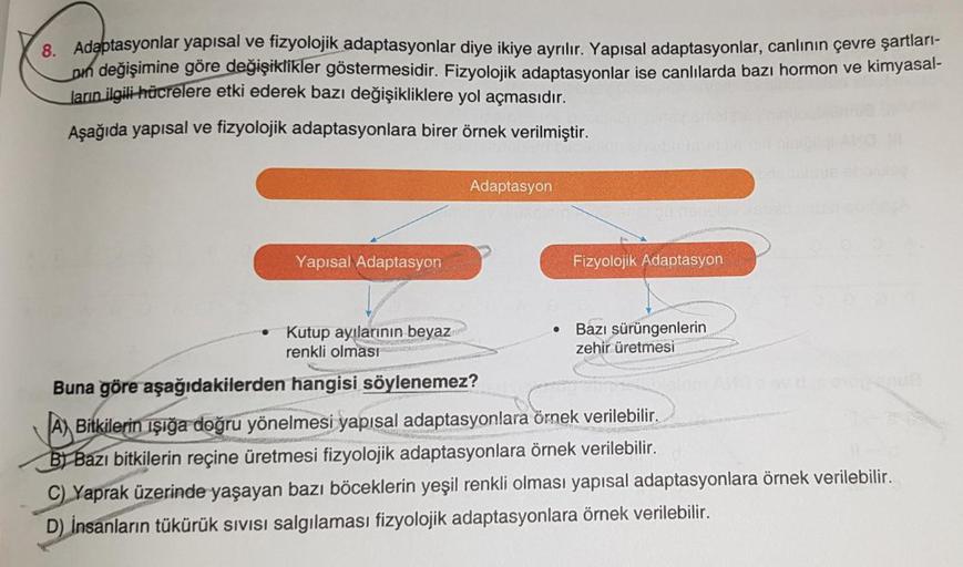 8. Adaptasyonlar yapısal ve fizyolojik adaptasyonlar diye ikiye ayrılır. Yapısal adaptasyonlar, canlının çevre şartları-
pın değişimine göre değişiklikler göstermesidir. Fizyolojik adaptasyonlar ise canlılarda bazı hormon ve kimyasal-
ların ilgili hücreler