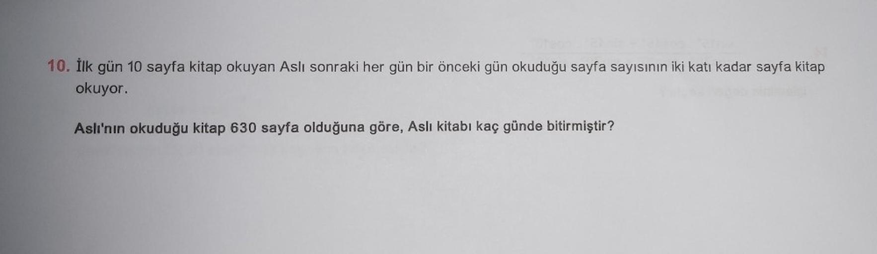 10. İlk gün 10 sayfa kitap okuyan Aslı sonraki her gün bir önceki gün okuduğu sayfa sayısının iki katı kadar sayfa kitap
okuyor.
Aslı'nın okuduğu kitap 630 sayfa olduğuna göre, Aslı kitabı kaç günde bitirmiştir?