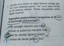 8. "Ek fiilin soru biçimi de diğer fiillerde olduğu gibi
"mi" soru edatıyla yapılır. "mi" soru edati isimle
ek fiil arasına eklenir. Örnek: Bayramda yollar
kapalı mıymış?
Buna göre aşağıdakilerin hangisinde ek fiil so-
fu biçiminde verilmemiştir?
En sevdiğin mevsim yaz mıdır?
BYOcak ve şubat kış mevsimi midir?
Sen bu okulda öğrenci misin?
D) Annen de okula geliyor mu?