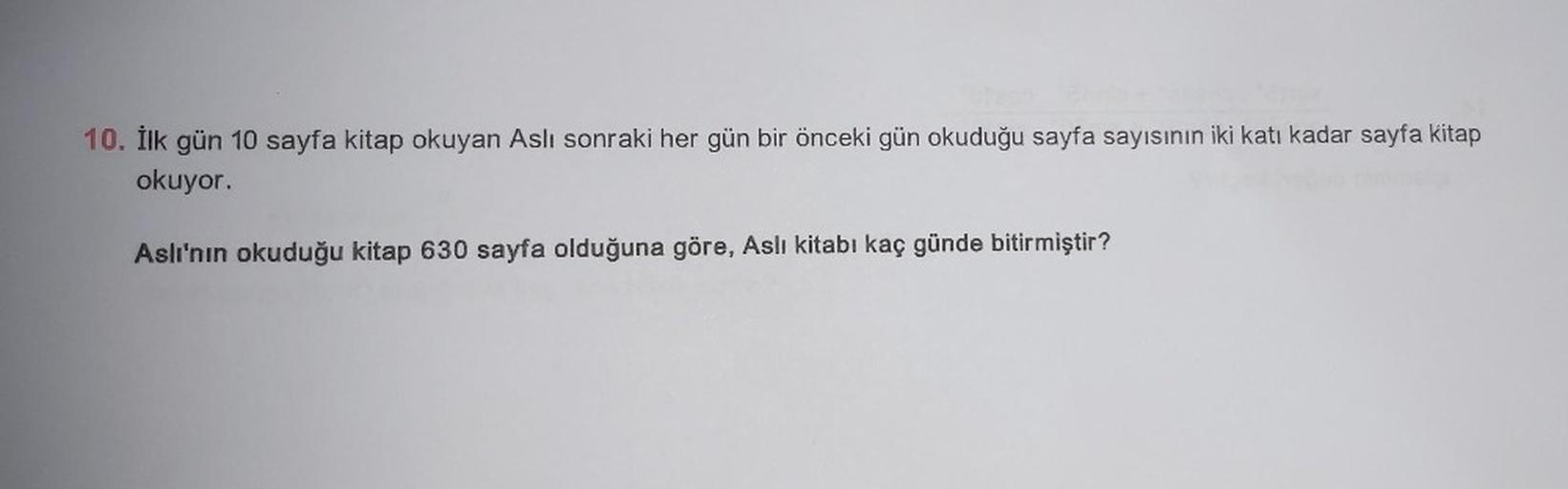 10. İlk gün 10 sayfa kitap okuyan Aslı sonraki her gün bir önceki gün okuduğu sayfa sayısının iki katı kadar sayfa kitap
okuyor.
Aslı'nın okuduğu kitap 630 sayfa olduğuna göre, Aslı kitabı kaç günde bitirmiştir?