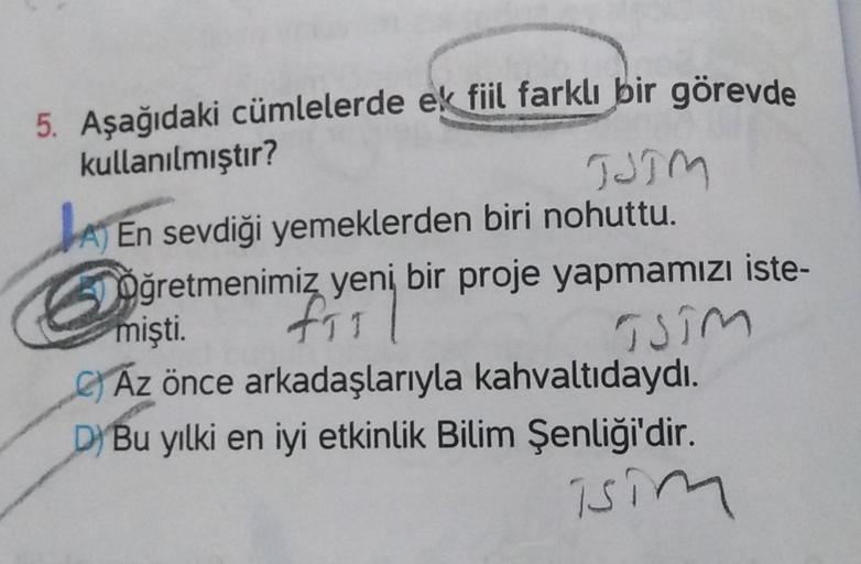 5. Aşağıdaki cümlelerde ek fiil farklı bir görevde
kullanılmıştır?
JJIM
A) En sevdiği yemeklerden biri nohuttu.
Oğretmenimiz yeni bir proje yapmamızı iste-
asim
Az önce arkadaşlarıyla kahvaltıdaydı.
D) Bu yılki en iyi etkinlik Bilim Şenliği'dir.
isim