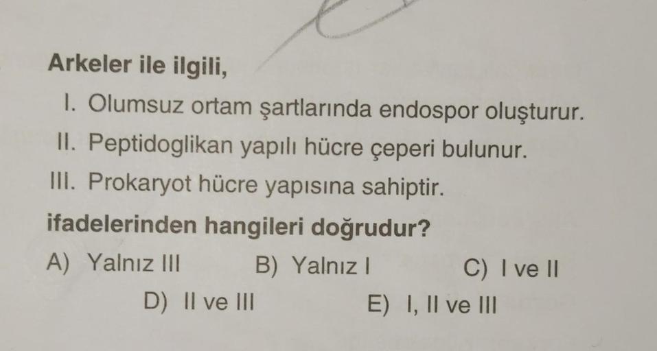 Arkeler ile ilgili,
1. Olumsuz ortam şartlarında endospor oluşturur.
II. Peptidoglikan yapılı hücre çeperi bulunur.
III. Prokaryot hücre yapısına sahiptir.
ifadelerinden hangileri doğrudur?
A) Yalnız III
B) Yalnız I
D) II ve III
C) I ve II
E) I, II ve III