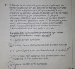 21. (1) Rio de Janeirolular, dünyanın en güzel şehirlerinden
birinde yaşadıkları için çok şanslılar. (II) Neredeyse yüzde
20'si bitkilerle kaplı bu şehir, dünyanın en büyük kent
ormanına ev sahipliği yapıyor. (III) Burası, şehri bir lokmada
yutmak istiyormuş gibi duran bitkisel bir güç gibi
görünüyor. (IV) Güçlü yeşil tepelerin ve göz alıcı plajların
sıra dışı birleşimi, şehri eşsiz kılıyor. (V) Bir çeşit duygu ve
sevinç yarışmasındaymışçasına parlak renkli kıyafetler
giyen, yürüyüşleriyle panterleri andıran kadınlar ve
sokaklardaki orkideler, beni şaşkına çeviriyor.
Bu parçadaki numaralanmış cümlelerle ilgili olarak
aşağıda verilenlerden hangisi yanlıştır?
A) I. cümle, bir isim cümlesidir.
BMI. cümle, öznesi sifat tamlaması olan basit bir cümledir.
C) III. cümle, içinde işaret zamiri olan birleşik bir cümledir.
D) IV. cümlede, hem tamlayanı hem de tamlananı sıfatla
nitelenmiş bir isim tamlaması vardır.
E) V. cümle, iki ögeli bir fiil cümlesidir.