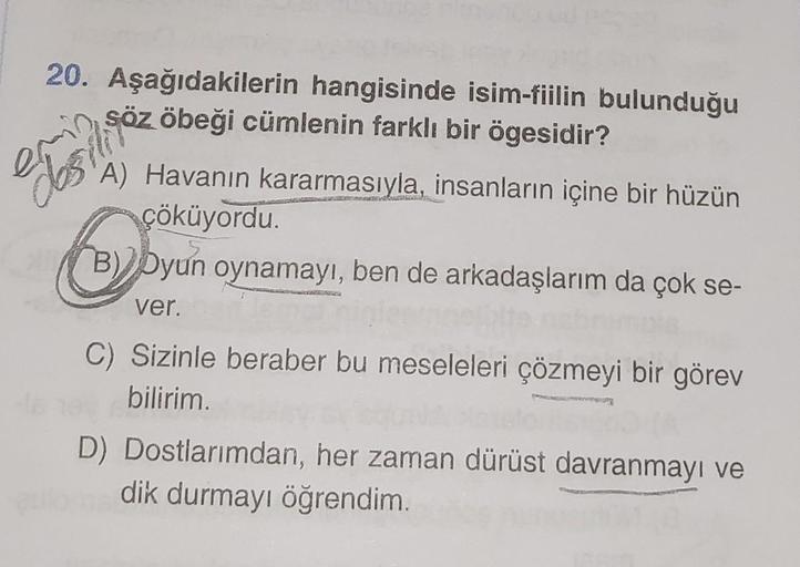 20. Aşağıdakilerin hangisinde isim-fiilin bulunduğu
obeği cümlenin farklı bir ögesidir?
Söz
A) Havanın kararmasıyla, insanların içine bir hüzün
çöküyordu.
O
B) Dyun oynamayı, ben de arkadaşlarım da çok se-
ver.
C) Sizinle beraber bu meseleleri çözmeyi bir