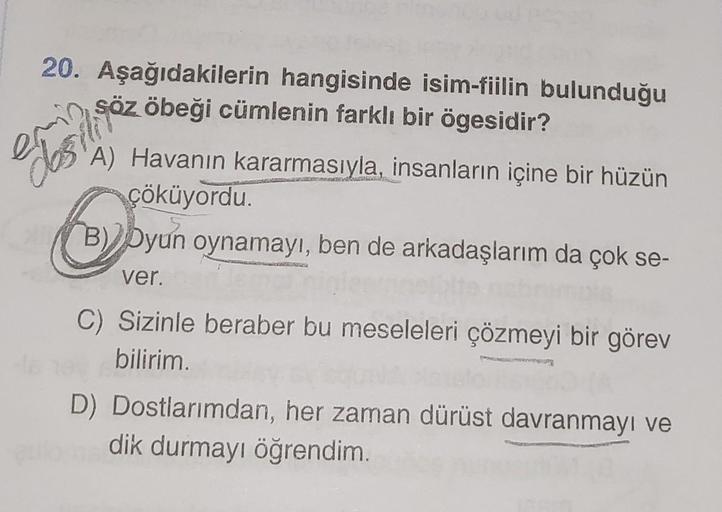 20. Aşağıdakilerin hangisinde isim-fiilin bulunduğu
obeği cümlenin farklı bir ögesidir?
Söz
A) Havanın kararmasıyla, insanların içine bir hüzün
çöküyordu.
O
B) Dyun oynamayı, ben de arkadaşlarım da çok se-
ver.
C) Sizinle beraber bu meseleleri çözmeyi bir 