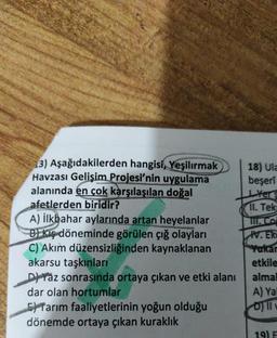 3) Aşağıdakilerden hangisi, Yeşilırmak
Havzası Gelişim Projesi'nin uygulama
alanında en çok karşılaşılan doğal
afetlerden biridir?
A) İlkbahar aylarında artan heyelanlar
B) Kiş döneminde görülen çığ olayları
C) Akım düzensizliğinden kaynaklanan
akarsu taşkınları
Daz sonrasında ortaya çıkan ve etki alanı
dar olan hortumlar
Tarım faaliyetlerinin yoğun olduğu
dönemde ortaya çıkan kuraklık
18) Ula
beşerî
Yers
11. Tek
III. Co
W.ER
Yukar
etkile
almal
A) Yal
19) F