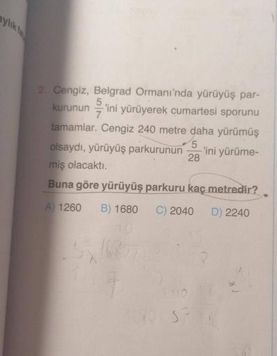 aylık fa
2. Cengiz, Belgrad Ormanı'nda yürüyüş par-
kurunun 'ini yürüyerek cumartesi sporunu
tamamlar. Cengiz 240 metre daha yürümüş
5/11
7
5
olsaydı, yürüyüş parkurunun
28
miş olacaktı.
Buna göre yürüyüş parkuru kaç metredir?
D) 2240
A) 1260 B) 1680 C) 20