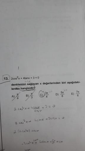 13. 2cos²x + 4tanx + 3 = 0
denklemini sağlayan x değerlerinden biri aşağıdaki-
lerden hangisidir?
A)
T
4
B)
3
2 cos²x + 4SMK
cost
-2sn²x+
SMA
+
3T
4
0=0
D)
2 cos³x + Lsm +3COSX 20
2 (1-5m²x).cox
180
5m
6
4Smx +Scosx
E)
7t
6