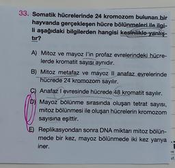 33. Somatik hücrelerinde 24 kromozom bulunan bir
hayvanda gerçekleşen hücre bölünmeleri ile ilgi-
li aşağıdaki bilgilerden hangisi kesinlikle yanlış-
tır?
A) Mitoz ve mayoz l'in profaz evrelerindeki hücre-
lerde kromatit sayısı aynıdır.
B) Mitoz metafaz ve mayoz II anafaz evrelerinde
hücrede 24 kromozom sayılır.
Anafaz I evresinde hücrede 48 kromatit sayılır.
D) Mayoz bölünme sırasında oluşan tetrat sayısı,
mitoz bölünmesi ile oluşan hücrelerin kromozom
sayısına eşittir.
E) Replikasyondan sonra DNA miktarı mitoz bölün-
mede bir kez, mayoz bölünmede iki kez yarıya
iner.
DO
if.