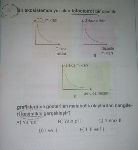 3.
Bir ekosistemde yer alan fotoototrof bir canlıda,
ACO₂ miktarı
A Glikoz miktarı
Glikoz
miktarı
Glikoz miktarı
D) I ve II
|||
||
Nişasta
miktarı
Selüloz miktarı
grafiklerinde gösterilen metabolik olaylardan hangile-
ri kesinlikle gerçekleşir?
A) Yalnız I