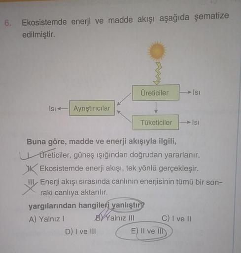 Ekosistemde enerji ve madde akışı aşağıda şematize
edilmiştir.
Isı Ayrıştırıcılar
Üreticiler
D) I ve III
Tüketiciler
Buna göre, madde ve enerji akışıyla ilgili,
Üreticiler, güneş ışığından doğrudan yararlanır.
Ekosistemde enerji akışı, tek yönlü gerçekleşi