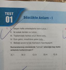 TEST
01
Sözcükte Anlam-I
1. Geçen hafta arkadaşlarla balık tuttuk.
II. İki sokak ileriden ev tuttuk.
III. Toplantıdaki herkes onun fikrini tuttu,
IV. Evin gelini, misafirlere şeker tuttu.
V. Bebeği azıcık tut da mamasını hazırlayayım.
Numaralanmış cümlelerde "tutmak" sözcüğü kaç farklı
anlamda kullanılmıştır?
A) 1
B) 2
300
C) 3
D) 4
E) 5