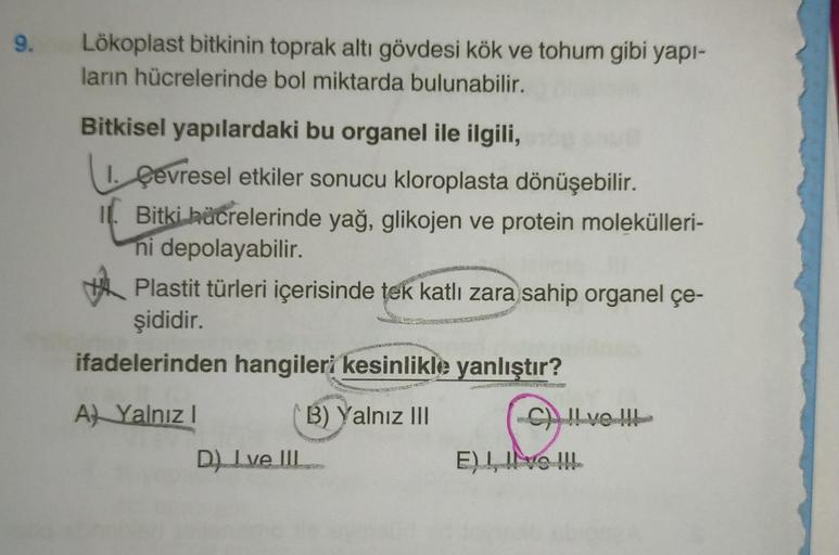 9.
Lökoplast bitkinin toprak altı gövdesi kök ve tohum gibi yapı-
ların hücrelerinde bol miktarda bulunabilir.
Bitkisel yapılardaki bu organel ile ilgili,
1. Çevresel etkiler sonucu kloroplasta dönüşebilir.
Bitki hücrelerinde yağ, glikojen ve protein molek