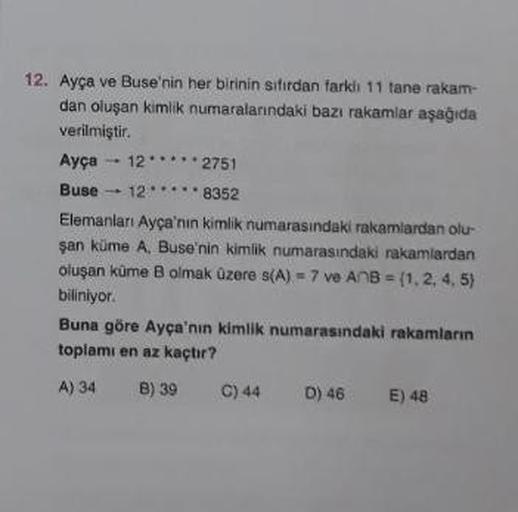 12. Ayça ve Buse'nin her birinin sıfırdan farklı 11 tane rakam-
dan oluşan kimlik numaralarındaki bazı rakamlar aşağıda
verilmiştir.
Ayça -12 2751
Buse 128352
Elemanları Ayça'nın kimlik numarasındaki rakamlardan olu
şan küme A, Buse'nin kimlik numarasındak