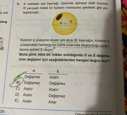 a çok
ilmış
2h
28 -
4.
K noktasal ışık kaynağı, üzerinde dairesel delik bulunan
R yarıçaplı metal bir kürenin merkezine şekildeki gibi yer-
leştirilmiştir.
K
Ø
A) Değişmez
B) Değişmez
C) Azalır
D) Azalır
E)
Azalır
Kürenin iç yüzeyine düşen işık akısı ; kaynağın, kürenin iç
yüzeyindeki herhangi bir nokta civarında oluşturduğu aydın-
lanma şiddeti E oluyor.
Buna göre, küre bir miktar ısıtıldığında ve E değerle-
rinin değişimi için aşağıdakilerden hangisi doğru olur?
R
E
Azalır
Değişmez
Azalır
Değişmez
Artar
Dičer sayfaya ge