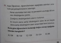 34. Ayşe Öğretmen, öğrencilerinden aşağıdaki adımlanı sıra
syla gerçekleştirmelerini istemiştir.
Kenar uzunluklan tam sayı ve çevresinin uzunluğu 50 cm
olan dikdörtgenler çiziniz.
Çizdiğiniz dikdörtgenlerin alanını bulunuz.
En büyük alana sahip dikdörtgenin alanı ile en küçük
alana sahip dikdörtgenin alanı arasındaki farkı bulunuz.
Buna göre öğrencilerin bulacağı doğru cevap aşağıda
kilerden hangisidir?
A) 136 B) 132
C) 128
D) 124 E) 96
29