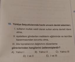 19. Türkiye Selçuklularında hacib unvanlı devlet adamları;
I. sultanın mutlak vekili olarak sultan adına devleti idare
etme,
II. eyaletlere gönderilen meliklerin eğitiminde ve tecrübe
kazanmasından sorumlu olma,
III. ikta topraklarının dağıtımını düzenleme
görevlerinden hangilerini üstlenmişlerdir?
A) Yalnız I
D) I ve II
B) Yalnız II
C) Yalnız III
E) I ve III
22