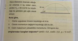 2
Hava direncinin önemsiz olduğu
bir ortamda 4 kg kütleli cisim,
yerden V = 50 m/s'lik hız büyük-
lüğü ile şekildeki gibi eğik olarak
atılıyor.
Buna göre,
1. Cisme uygulanan itmenin büyüklüğü 40 N'dir.
II. Cismin momentum değişimi büyüklüğü 320 N.s'dir.
III. Cisim maksimum yükseklikte momentumu 120 kgm/s olur.
yargılarından hangileri doğrudur? (sin53 = 0,8, cos53 = 0,6, g = 10 m/s²)
50 m/s
53°