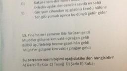 8)
Kakül-i ham
Eyledin uşşâkı der-zencir-i sevdá ey saba
Göz yum cihandan aç gözünü kendű hålüne
Sen göz yumub açınca bu dünya gelür gider
13. Yine bezm-i çemene lâle fürüzan geldi
Müjdeler gülşene kim vakt-i çirağan geldi
Bülbül åşüftelenip bezme gazel-hân geldi
Müjdeler gülşene kim vakt-i çirağan geldi
Bu parçanın nazım biçimi aşağıdakilerden hangisidir?
A) Gazel B) Kita C) Tuyuğ D) Şarkı E) Rubai