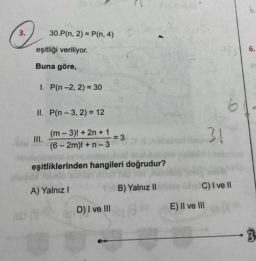 3.
30.P(n, 2) = P(n, 4)
eşitliği veriliyor.
Buna göre,
I. P(n-2, 2) = 30
II. P(n-3, 2) = 12
(m - 3)! + 2n +1
tal (6-2m)! + n-3
ubu
A) Yalnız I
= 3
s
D) I ve III
tableas bhet onat del
eşitliklerinden hangileri doğrudur?
ld for hoh
B) Yalnız IIIA
Asbained is
