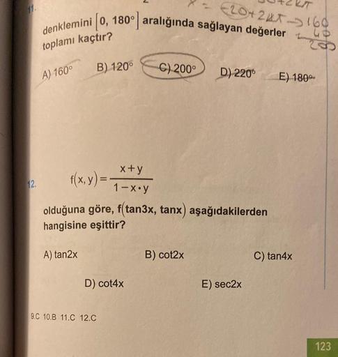 toplamı kaçtır?
A) 160°
12.
i 0, 180° aralığında sağlayan değerler
A) tan2x
B) 120°
D) cot4x
C) 200°
f(x, y) =
x+y
1-x.y
olduğuna göre, f(tan3x, tanx) aşağıdakilerden
hangisine eşittir?
9.C 10.B 11.C 12.C
(20+24T-160
B) cot2x
D) 220
E) sec2x
200
E) 180°
C)