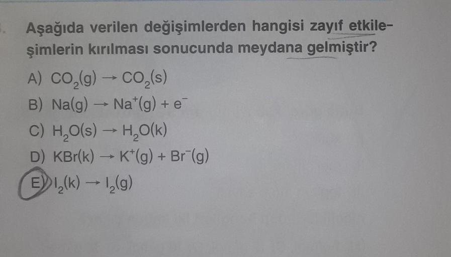 Aşağıda verilen değişimlerden hangisi zayıf etkile-
şimlerin kırılması sonucunda meydana gelmiştir?
A) CO₂(g) → CO₂ (s)
B) Na(g) → Na*(g) + e
C) H₂O(s) → H₂O(k)
D) KBr(k) → K*(g) + Br¯(g)
EI,(k) → 1₂(g)