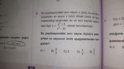 0
r.
dir.
gilerden hangileri doğru-
C) I ve II
Iniz II
E) I, II ve III
6. Bir popülasyondaki avcı sayısı x (yüz), bu avcıların
avladıkları av sayısı y (yüz) olmak üzere, bir grup
matematikçi tarafından av ve avcı sayıları arasın
daki ilişki y =
x² - 4
x² - 2x
olarak tanımlanmıştır.
Bu popülasyondaki avcı sayısı 2(yüz)'e yakla-
şırken av sayısının limiti aşağıdakilerden han-
gisidir?
A) 1
B)
23
C) 2
D)
5|2
9.
f(x) = 2x
g(x) =
olduğuna
ğıdakilerd
A) O
B