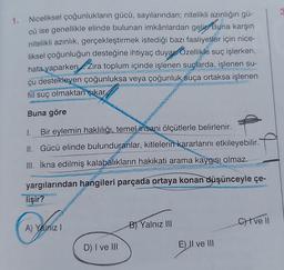 1.
Niceliksel çoğunlukların gücü, sayılarından; nitelikli azınlığın gü-
cü ise genellikle elinde bulunan imkânlardan gelir Buna karşın
nitelikli azınlık, gerçekleştirmek istediği bazı faaliyetler için nice-
liksel çoğunluğun desteğine ihtiyaç duyar Özellikle suç işlerken,
hata yaparken. Zira toplum içinde işlenen suçlarda, işlenen su-
çu destekleyen çoğunluksa veya çoğunluk suça ortaksa işlenen
fiil suç olmaktan çıkar.
Buna göre
1. Bir eylemin haklılığı, temel insani ölçütlerle belirlenir.
II. Gücü elinde bulunduranlar, kitlelerin kararlarını etkileyebilir.
III. İkna edilmiş kalabalıkların hakikati arama kaygısı olmaz.
yargılarından hangileri parçada ortaya konan düşünceyle çe-
lişir?
A) Yalnız I
D) I ve III
B) Yalnız III
E) II ve III
Cive ll