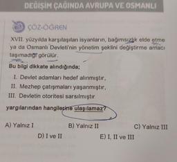 DEĞİŞİM ÇAĞINDA AVRUPA VE OSMANLI
ÇÖZ-ÖĞREN
XVII. yüzyılda karşılaşılan isyanların, bağımsızlık elde etme
ya da Osmanlı Devleti'nin yönetim şeklini değiştirme amacı
taşımadığı görülür.
Bu bilgi dikkate alındığında;
I. Devlet adamları hedef alınmıştır,
II. Mezhep çatışmaları yaşanmıştır,
III. Devletin otoritesi sarsılmıştır
yargılarından hangilerine ulaşılamaz?
A) Yalnız I
D) I ve II
B) Yalnız II
E) I, II ve III
C) Yalnız III