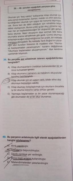 39.-40. soruları aşağıdaki parçaya göre
cevaplayınız.
Okumak için "boş vaktini" kollayanlar kitap okumak için
asla zaman bulamazlar. Zaman, mekân ve zihin asla bizi
kendiliğinden okumak için uygun bir konuma taşımaya-
cak. Buna ben de dâhil olduğum için rahatlıkla böyle
iddialı söylüyorum. Bunca yıldır iyi bir okur olmama rağ-
men her an kaybedebileceğim bir alışkanlık gibi geliyor
bana okurluk. Nasıl okuyayım diye sormak bile bana
okumakla arama set çekmek gibi geldi. Çünkü okumayı
kolaylaştıracağını düşündüğümüz her pratik, bir noktada
prangaya dönüşebilir. Bu noktada Tarık Buğra'nın yazar-
liğin altın kuralları listesinin ilk maddesi olan "Yazma-
ya başlayamadan yazamıyorum." kuralını değiştirerek
"Okumaya başlamadan okuyamıyorum." diye kendime
uyarlamak istiyorum.
39. Bu parçada asıl anlatılmak istenen aşağıdakilerden
hangisidir?
A) Kitap okumayanların ürettikleri bahanelerden bir an
önce kurtulması gerekir.
B) Kitap okumanın zamanını ve mekânını okuyucular
kendileri belirlemelidir.
Kitap okumak için en uygun vakit, kitabı eline alıp
okumaya başladığın vakittir.
D) Kitap okumayı kolaylaştırmak için okurların öncelikle
iyi bir okuma listesine sahip olması gerekir.
E) Yazmaya başlamadan iyi bir yazar olunamayacağı
gibi okumadan da iyi bir okur olunamaz.
40. Bu parçanın anlatımıyla ilgili olarak aşağıdakilerden
hangisi söylenemez?
Alıntı yapılmıştır.
B Soyutlama başvurulmuştur.
Devrik cümleye yer verilmiştir.
Birinci kisili anlatım kullanılmıştır.
EX Nitelendirmelerden yararlanılmıştır.