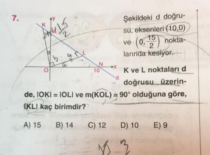 7.
frir 15
2
ib
10
Şekildeki d doğru-
su, eksenleri (10,0)
ve
(0,15) nokta-
C) 12
2
larında kesiyor.
K ve L noktaları d
doğrusu üzerin-
de, IOKI = IOLI ve m(KOL) = 90° olduğuna göre,
(KLI kaç birimdir?
A) 15
B) 14
D) 10
18 3
E) 9