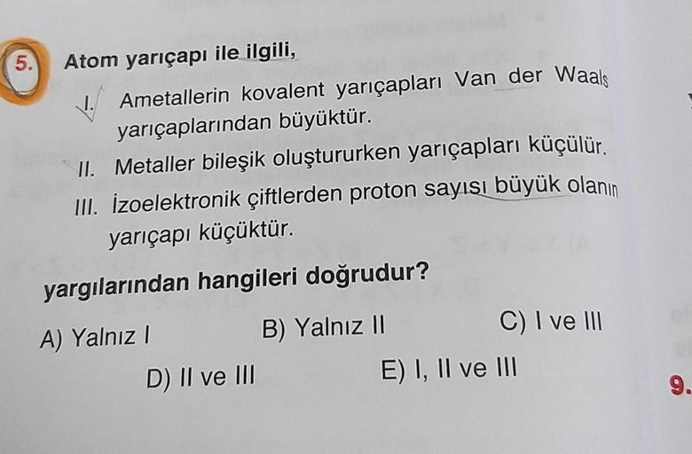 5.
Atom yarıçapı ile ilgili,
Ametallerin kovalent yarıçapları Van der Waals
yarıçaplarından büyüktür.
II. Metaller bileşik oluştururken yarıçapları küçülür.
III. İzoelektronik çiftlerden proton sayısı büyük olanın
yarıçapı küçüktür.
yargılarından hangileri