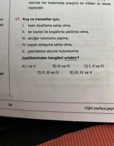 ra-
alı
ali
34
rasında her kademede enerjinin bir miktarı Isı olarak
kaybedilir.
17. Kuş ve memeliler için;
I. kaslı diyaframa sahip olma,
II. ter bezleri ile boşaltıma yardımcı olma,
III. akciğer solunumu yapma,
IV. kapalı dolaşıma sahip olma,
V. çekirdek