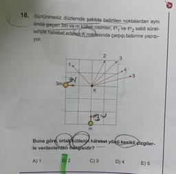 18. Sürtünmesiz düzlemde şekilde belirtilen noktalardan aynı
anda geçen 3m ve m kütleli cisimler, ₁ ve ₂ sabit sürat-
leriyle hareket ederek K noktasında çarpıp birbirine yapışı-
yor.
3m
A) 1
B) 2
K
m
1234
2
Buna göre, ortak kütlenin hareket yönü kesikli çizgiler-
le verilenlerden hangisidir?
C) 3
5
D) 4
E) 5