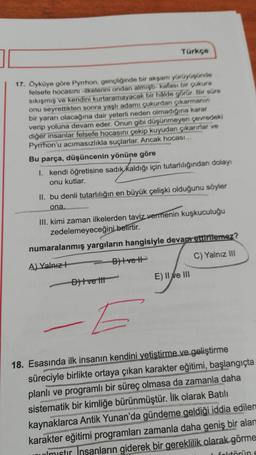 Türkçe
17. Öyküye göre Pyrrhon, gençliğinde bir akşam yürüyüşünde
felsefe hocasını ilkelerini ondan almişti- kafası bir çukura
sıkışmış ve kendini kurtaramayacak bir halde görür. Bir süre
onu seyrettikten sonra yaşlı adamı çukurdan çıkarmanın
bir yararı olacağına dair yeterli neden olmadığına karar
verip yoluna devam eder. Onun gibi düşünmeyen çevredeki
diğer insanlar felsefe hocasını çekip kuyudan çıkarırlar ve
Pyrrhon'u acımasızlıkla suçlarlar. Ancak hocası...
Bu parça, düşüncenin yönüne göre
I. kendi öğretisine sadık kaldığı için tutarlılığından dolayı
onu kutlar.
II. bu denli tutarlılığın en büyük çelişki olduğunu söyler
ona.
III. kimi zaman ilkelerden taviz vermenin kuşkuculuğu
zedelemeyeceğini belirtir.
numaralanmış yargıların hangisiyle devam ettirilemez?
A) Yalnız +
B) Ive H
C) Yalnız III
D) Ive tit
E) II ve III
E
18. Esasında ilk insanın kendini yetiştirme ve geliştirme
süreciyle birlikte ortaya çıkan karakter eğitimi, başlangıçta
planlı ve programlı bir süreç olmasa da zamanla daha
sistematik bir kimliğe bürünmüştür. İlk olarak Batılı
kaynaklarca Antik Yunan'da gündeme geldiği iddia edilen
karakter eğitimi programları zamanla daha geniş bir alan
unmistir insanların giderek bir gereklilik olarak görme
I feltörün